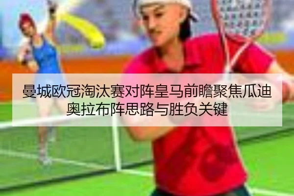曼城欧冠淘汰赛对阵皇马前瞻聚焦瓜迪奥拉布阵思路与胜负关键