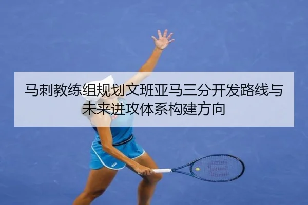 马刺教练组规划文班亚马三分开发路线与未来进攻体系构建方向